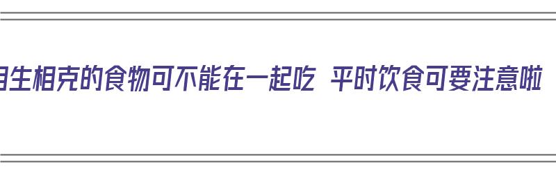 相生相克的食物可不能在一起吃 平时饮食可要注意啦（相生相克的食材有哪些）