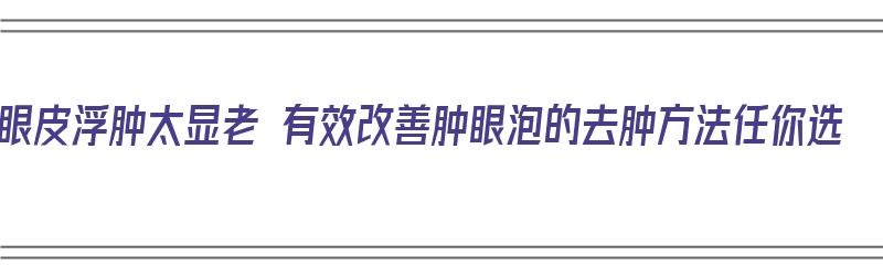 眼皮浮肿太显老 有效改善肿眼泡的去肿方法任你选（眼皮肿眼泡怎么消除）