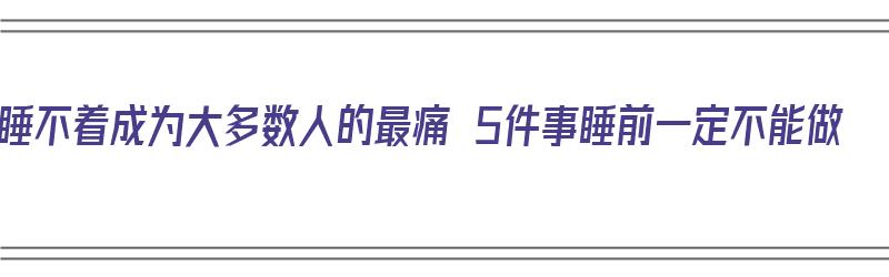 睡不着成为大多数人的最痛 5件事睡前一定不能做（睡不着的时候该干些什么）