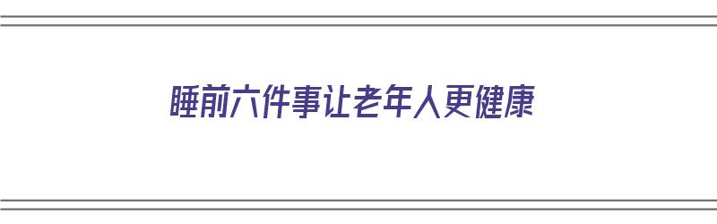 睡前六件事让老年人更健康（睡前六件事让老年人更健康的事情）