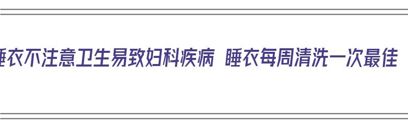 睡衣不注意卫生易致妇科疾病 睡衣每周清洗一次最佳（睡觉的睡衣）