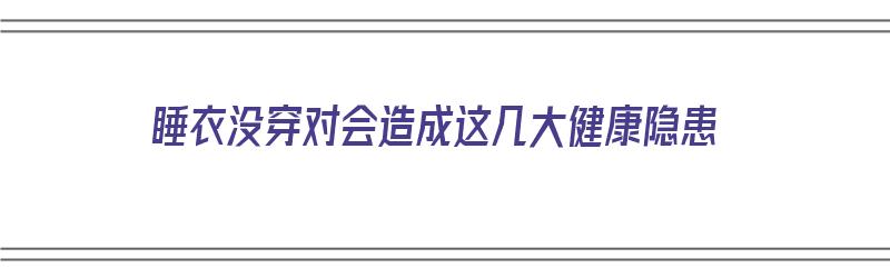 睡衣没穿对会造成这几大健康隐患（穿睡衣还要盖被吗）