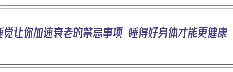 睡觉让你加速衰老的禁忌事项 睡得好身体才能更健康（睡觉延缓衰老）