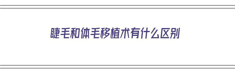 睫毛和体毛移植术有什么区别（睫毛和体毛移植术有什么区别呢）