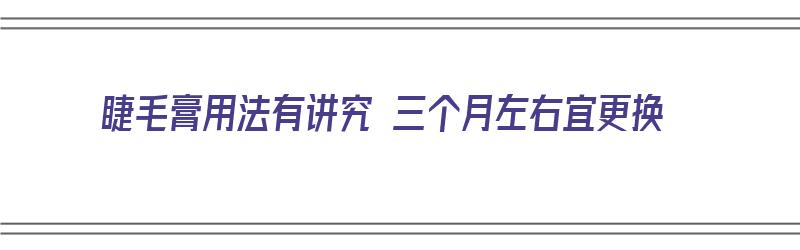 睫毛膏用法有讲究 三个月左右宜更换（睫毛膏用法有讲究 三个月左右宜更换吗）