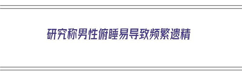 研究称男性俯睡易导致频繁遗精（男人俯卧睡觉有什么坏处）