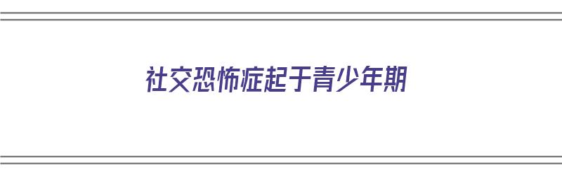 社交恐怖症起于青少年期（社交恐怖症起于青少年期的原因）