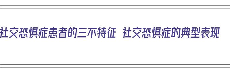 社交恐惧症患者的三不特征 社交恐惧症的典型表现（社交恐惧症特点）