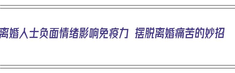 离婚人士负面情绪影响免疫力 摆脱离婚痛苦的妙招（离婚的消极影响）