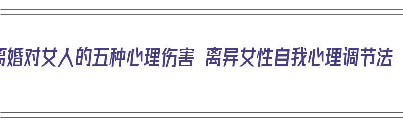 离婚对女人的五种心理伤害 离异女性自我心理调节法（离婚对女人的打击）