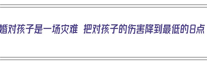 离婚对孩子是一场灾难 把对孩子的伤害降到最低的8点（离婚对孩子到底好不好）