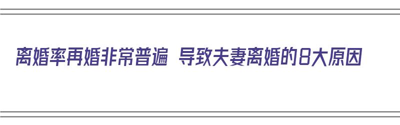 离婚率再婚非常普遍 导致夫妻离婚的8大原因（离婚率再婚非常普遍 导致夫妻离婚的8大原因是什么）