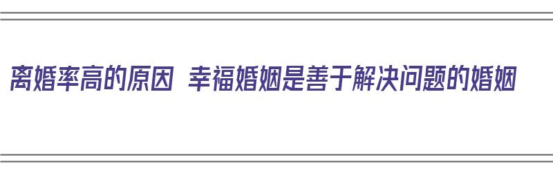 离婚率高的原因 幸福婚姻是善于解决问题的婚姻（婚姻离婚率高的根本原因）