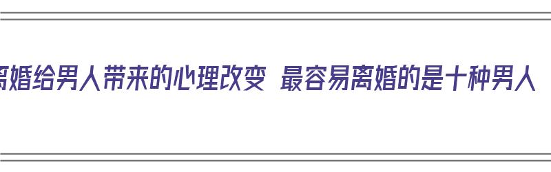 离婚给男人带来的心理改变 最容易离婚的是十种男人（离婚对男人心理的影响）