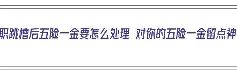 离职跳槽后五险一金要怎么处理 对你的五险一金留点神（跳槽离职五险一金怎么办）