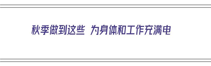 秋季做到这些 为身体和工作充满电（秋季做到这些 为身体和工作充满电的英文）