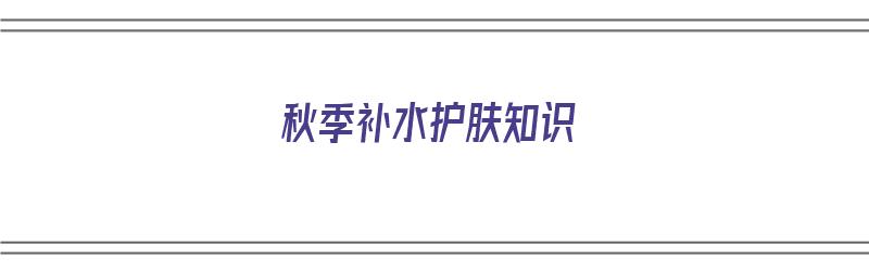 秋季补水护肤知识（秋季补水护肤知识发朋友圈）