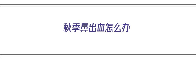 秋季鼻出血怎么办（秋季鼻出血怎么办快速止血）