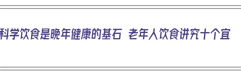 科学饮食是晚年健康的基石 老年人饮食讲究十个宜（老年人的科学安排饮食）