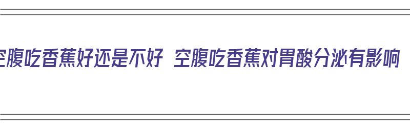 空腹吃香蕉好还是不好 空腹吃香蕉对胃酸分泌有影响（空腹吃香蕉是不是对胃不好）