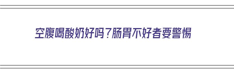 空腹喝酸奶好吗？肠胃不好者要警惕（空腹喝酸奶对肠胃好吗）