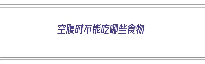 空腹时不能吃哪些食物（空腹时不能吃哪些食物呢）