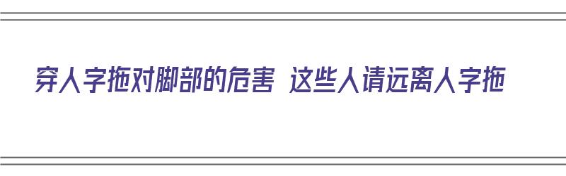 穿人字拖对脚部的危害 这些人请远离人字拖（穿人字拖对脚有伤害吗）