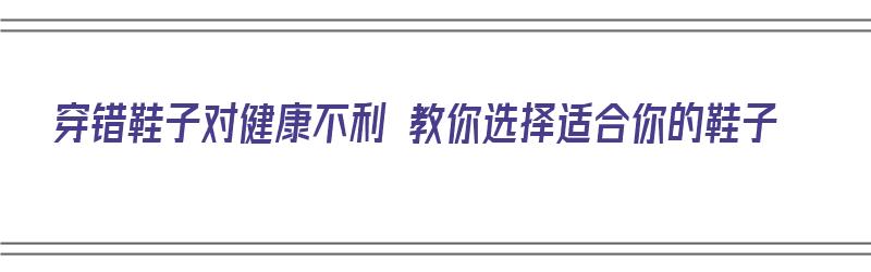 穿错鞋子对健康不利 教你选择适合你的鞋子（穿错鞋子会有什么影响）