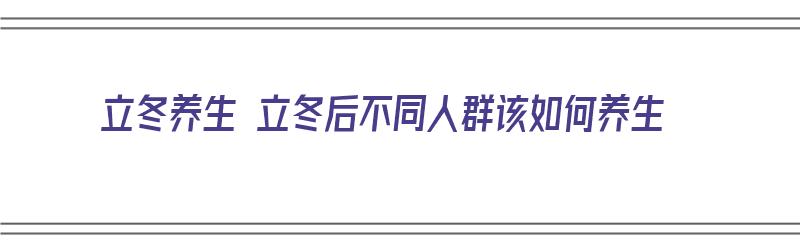 立冬养生 立冬后不同人群该如何养生（立冬后的养生）