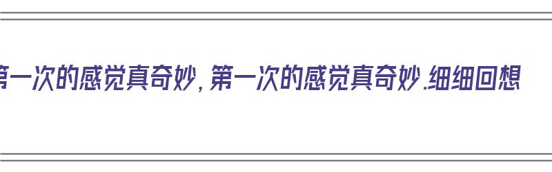 第一次的感觉真奇妙，第一次的感觉真奇妙.细细回想（第一次的感觉真奇妙细细回想在你的生命中）