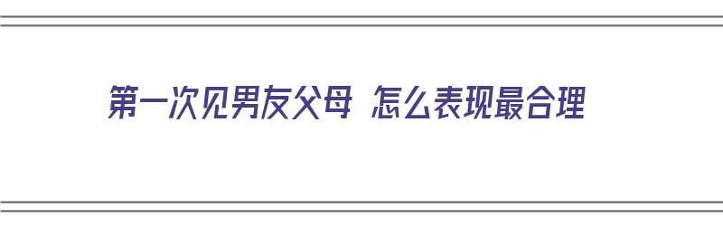 第一次见男友父母 怎么表现最合理