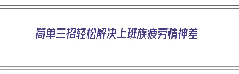 简单三招轻松解决上班族疲劳精神差（简单三招轻松解决上班族疲劳精神差的方法）