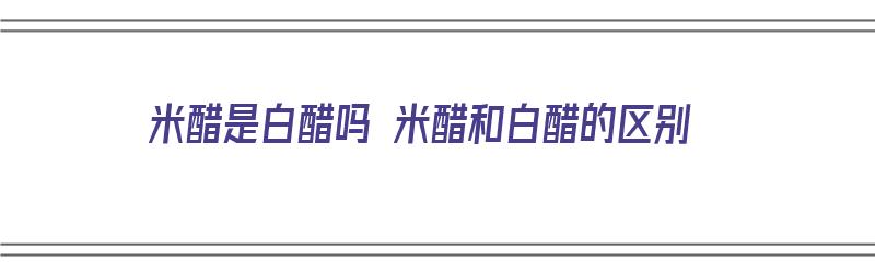 米醋是白醋吗 米醋和白醋的区别（米醋是白醋吗 米醋和白醋的区别是什么）