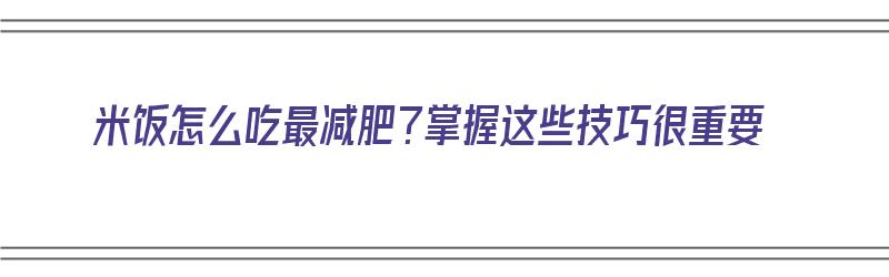 米饭怎么吃最减肥？掌握这些技巧很重要（米饭怎么吃最减肥?掌握这些技巧很重要吗）