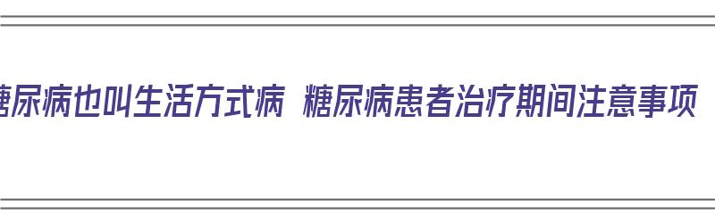 糖尿病也叫生活方式病 糖尿病患者治疗期间注意事项（糖尿病的生活方式）