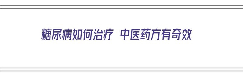 糖尿病如何治疗 中医药方有奇效（糖尿病如何治疗 中医药方有奇效药）