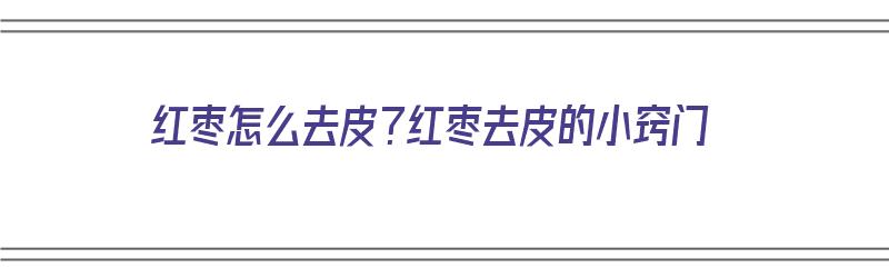 红枣怎么去皮？红枣去皮的小窍门（红枣怎么去皮?红枣去皮的小窍门是什么）