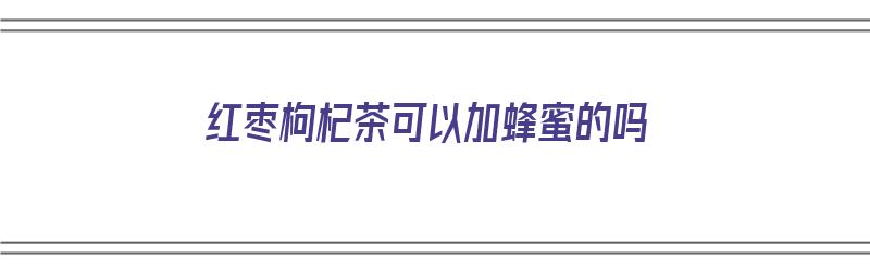 红枣枸杞茶可以加蜂蜜的吗（红枣枸杞茶可以加蜂蜜吗?）