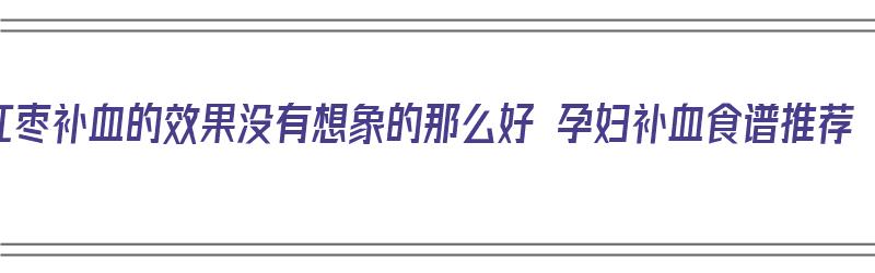 红枣补血的效果没有想象的那么好 孕妇补血食谱推荐（孕妇补血红枣汤的做法）