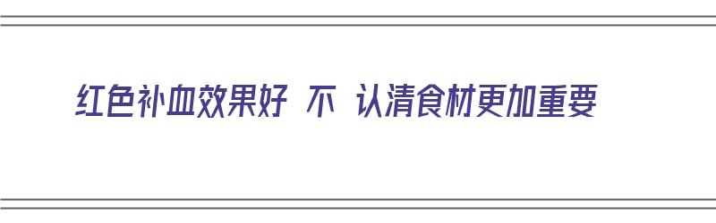 红色补血效果好 不 认清食材更加重要（红色补血的食物有哪些）