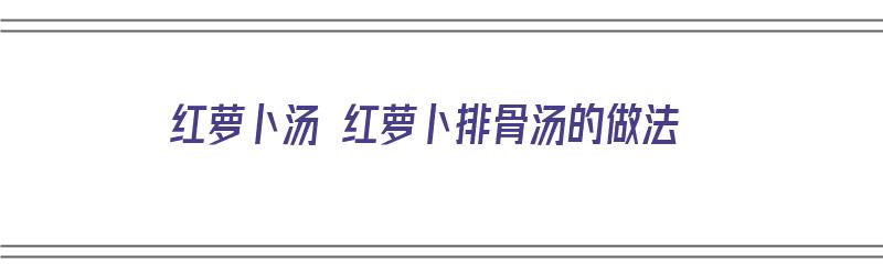 红萝卜汤 红萝卜排骨汤的做法（红萝卜排骨煲汤）