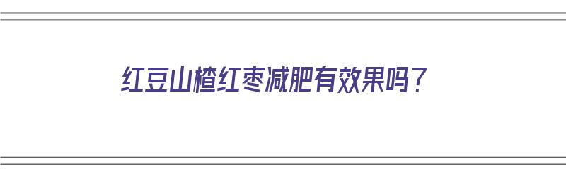 红豆山楂红枣减肥有效果吗？（红豆山楂红枣减肥有效果吗能吃吗）