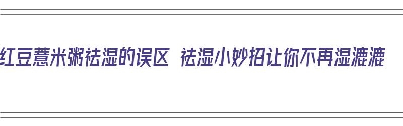 红豆薏米粥祛湿的误区 祛湿小妙招让你不再湿漉漉（红豆薏米粥怎样除湿）