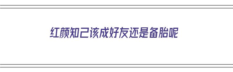 红颜知己该成好友还是备胎呢（红颜知己是备胎吗）