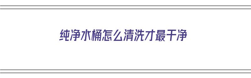 纯净水桶怎么清洗才最干净（纯净水桶怎么清洗才最干净呢）