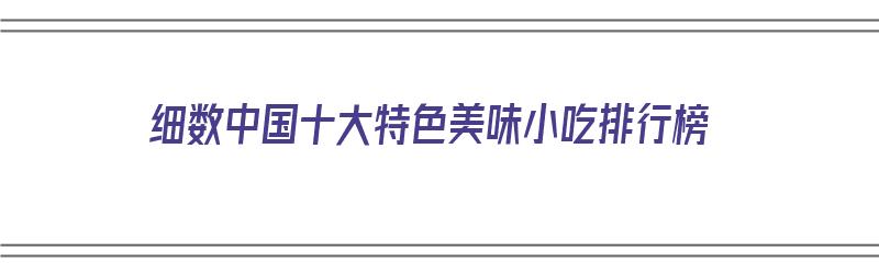 细数中国十大特色美味小吃排行榜（全国特色美食小吃排行榜）