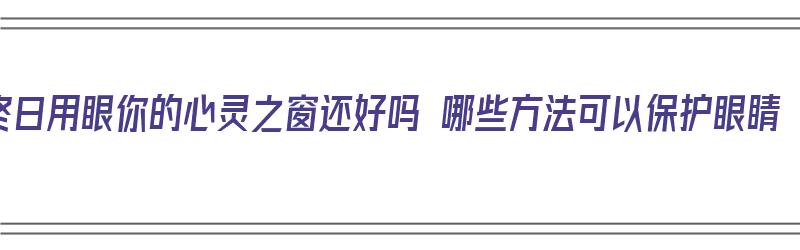 终日用眼你的心灵之窗还好吗 哪些方法可以保护眼睛