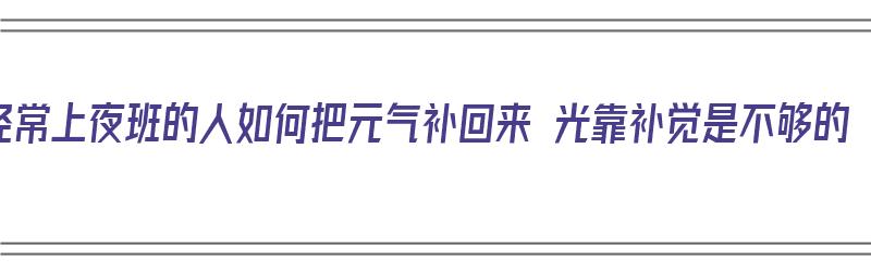 经常上夜班的人如何把元气补回来 光靠补觉是不够的（上夜班怎么补充元气）