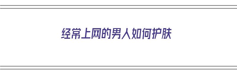 经常上网的男人如何护肤（经常上网的男人如何护肤呢）