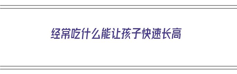 经常吃什么能让孩子快速长高（经常吃什么能让孩子快速长高呢）